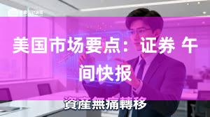 美国市场要点：证券 午间快报