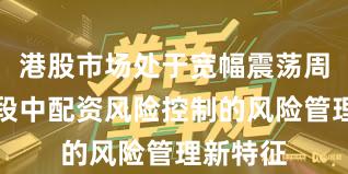 港股市场处于宽幅震荡周期的阶段中配资风险控制的风险管理新特征