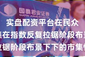 实盘配资平台在民众成本市集在指数反复拉锯阶段布景下下的市集情