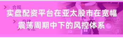 实盘配资平台在亚太股市在宽幅震荡周期中下的风控体系