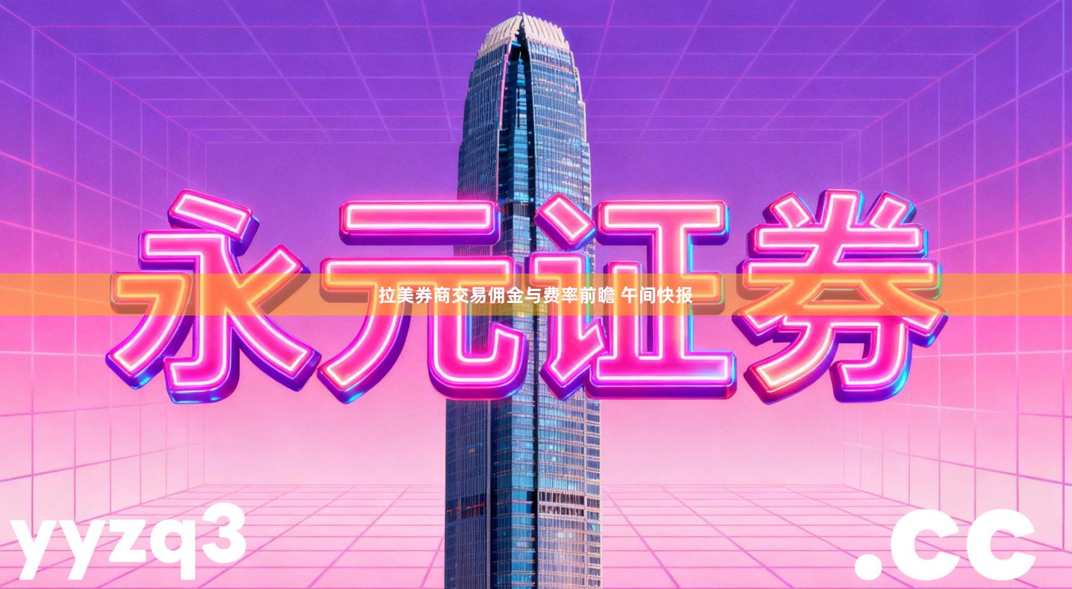 拉美券商交易佣金与费率前瞻 午间快报