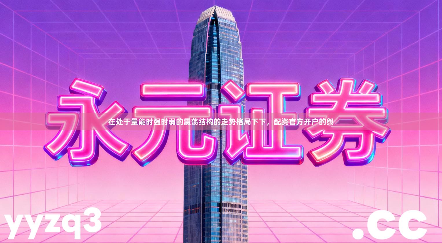 在处于量能时强时弱的震荡结构的走势格局下下，配资官方开户的舆